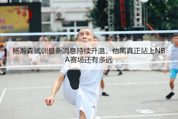杨瀚森试训最新消息持续升温，他离真正站上NBA赛场还有多远 - kaiyun